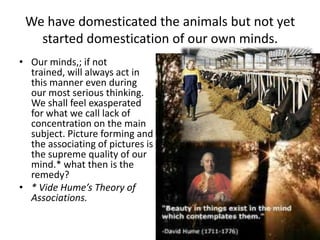 We have domesticated the animals but not yet
started domestication of our own minds.
• Our minds,; if not
trained, will always act in
this manner even during
our most serious thinking.
We shall feel exasperated
for what we call lack of
concentration on the main
subject. Picture forming and
the associating of pictures is
the supreme quality of our
mind.* what then is the
remedy?
• * Vide Hume’s Theory of
Associations.

 