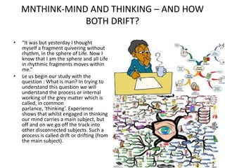 MNTHINK-MIND AND THINKING – AND HOW
BOTH DRIFT?
•

•

“It was but yesterday I thought
myself a fragment quivering without
rhythm, in the sphere of Life. Now I
know that I am the sphere and all Life
in rhythmic fragments moves within
me.”
Le us begin our study with the
question : What is man? In trying to
understand this question we will
understand the process or internal
working of the grey matter which is
called, in common
parlance, ‘thinking’. Experience
shows that whilst engaged in thinking
our mind carries a main subject, but
off and on we go off the track into
other disconnected subjects. Such a
process is called drift or drifting (from
the main subject).

 