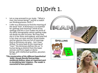 D1)Drift 1.
•

Let us now proceed to our study : “What is
man, the human being?” and let us watch
our thinking process. Drift I.*
• I refer to a dictionary to find the meaning of
the word ‘man’. A dictionary is so essential
for spellings and meaning? I think of my
spellings and this is turn makes me think of
my office stenographer whose spelling make
me doubt my own at times. But how neat
she is in her dress and makeup, and how find
is her clear cut nose and her round cheeks
and her glances they are full of meanings
that no dictionary can give, - but I have
drifted. To come back to the meaning of
“man:” the dictionary defines this as, “a
human being as distinct from the lower
animals and from angels or divine
beings, with intellectual qualities, peculiars
to man.”
*The enumeration of the different hypothetical
‘drifts’ though fanciful and perhaps
needlessly tedious, plays an important part
in elucidating later chapters. The reader is
counseled to have patience.

 