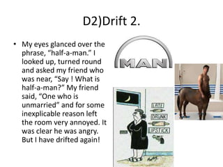 D2)Drift 2.
• My eyes glanced over the
phrase, “half-a-man.” I
looked up, turned round
and asked my friend who
was near, “Say ! What is
half-a-man?” My friend
said, “One who is
unmarried” and for some
inexplicable reason left
the room very annoyed. It
was clear he was angry.
But I have drifted again!

 