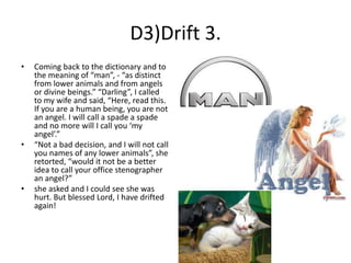 D3)Drift 3.
•

•

•

Coming back to the dictionary and to
the meaning of “man”, - “as distinct
from lower animals and from angels
or divine beings.” “Darling”, I called
to my wife and said, “Here, read this.
If you are a human being, you are not
an angel. I will call a spade a spade
and no more will I call you ‘my
angel’.”
“Not a bad decision, and I will not call
you names of any lower animals”, she
retorted, “would it not be a better
idea to call your office stenographer
an angel?”
she asked and I could see she was
hurt. But blessed Lord, I have drifted
again!

 