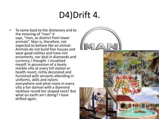 D4)Drift 4.
•

To come back to the dictionary and to
the meaning of “man” It
says, “man, as distinct from lower
animals”. Man is, therefore, not
expected to behave like an animal.
Animals do not build fine houses and
wear good clothes and have rich
ornaments, nor deal in diamonds and
currency, I thought. I visualized
myself, in possession of a lovely
marble villa at every hill station or
health resort, richly decorated and
furnished with servants attending in
uniforms, skills and nylons
everywhere and what more-in every
villa a fair damsel with a diamond
necklace round her shaped neck? But
what on earth am I doing? I have
drifted again.

 