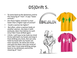D5)Drift 5.
•
•
•
•

•

To come back to the dictionary and to
the meaning of “man”. It says “lower
animals.”
Are there higher animals? Is man
lower than a higher type of animal?
Could a woman be higher?
But often, when a woman looks at
another woman, she does it with
jealously; does man betray no such
envy? But I have drifted again.
I think, I will have to be hold my mind
firmly with both my hands and stop it
from drifting any more. But can only
hold my head with my hands not
even my brain, let alone the mindand who has been seen the mind of
man? But I must stop drifting and go
back to my dictionary and to the
meaning of “man”.

 