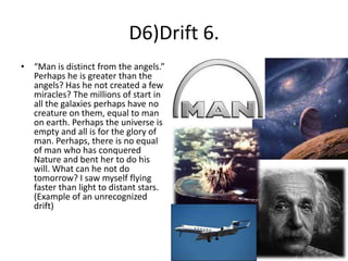 D6)Drift 6.
• “Man is distinct from the angels.”
Perhaps he is greater than the
angels? Has he not created a few
miracles? The millions of start in
all the galaxies perhaps have no
creature on them, equal to man
on earth. Perhaps the universe is
empty and all is for the glory of
man. Perhaps, there is no equal
of man who has conquered
Nature and bent her to do his
will. What can he not do
tomorrow? I saw myself flying
faster than light to distant stars.
(Example of an unrecognized
drift)

 