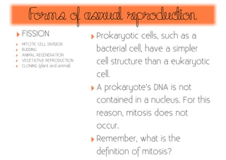 F
orms of asexual reproduc
tion
‣ FISSION
‣
‣
‣
‣
‣

MITOTIC CELL DIVISION
BUDDING
ANIMAL REGENERATION
VEGETATIVE REPRODUCTION
CLONING (plant and animal)

‣ Prokaryotic cells, such as a
bacterial cell, have a simpler
cell structure than a eukaryotic
cell.

‣ A prokaryote’s DNA is not
contained in a nucleus. For this
reason, mitosis does not
occur.

‣ Remember, what is the
deﬁnition of mitosis?

 