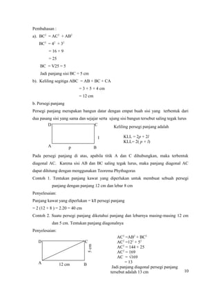 Pembahasan :
a). BC2 = AC2 + AB2
BC2 = 42 + 32
= 16 + 9
= 25
BC = V25 = 5
Jadi panjang sisi BC = 5 cm
b). Keliling segitiga ABC = AB + BC + CA
= 3 + 5 + 4 cm
= 12 cm
b. Persegi panjang
Persegi panjang merupakan bangun datar dengan empat buah sisi yang terbentuk dari
dua pasang sisi yang sama dan sejajar serta ujung sisi bangun tersebut saling tegak lurus
D
C
Keliling persegi panjang adalah
KLL = 2p + 2l
KLL= 2( p + l)

l
A

p

B

Pada persegi panjang di atas, apabila titik A dan C dihubungkan, maka terbentuk
diagonal AC. Karena sisi AB dan BC saling tegak lurus, maka panjang diagonal AC
dapat dihitung dengan menggunakan Teorema Phythagoras
Contoh 1. Tentukan panjang kawat yang diperlukan untuk membuat sebuah persegi
panjang dengan panjang 12 cm dan lebar 8 cm
Penyelesaian:
Panjang kawat yang diperlukan = kll persegi panjang
= 2 (12 + 8 ) = 2.20 = 40 cm
Contoh 2. Suatu persegi panjang diketahui panjang dan lebarnya masing-masing 12 cm
dan 5 cm. Tentukan panjang diagonalnya
Penyelesaian:
C
5 cm

D

A

12 cm

B

AC2 =AB2 + BC2
AC2 =122 + 52
AC2 = 144 + 25
AC2 = 169
AC = √169
= 13
Jadi panjang diagonal persegi panjang
tersebut adalah 13 cm

10

 