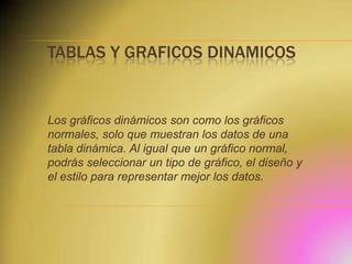 TABLAS Y GRAFICOS DINAMICOS

Los gráficos dinámicos son como los gráficos
normales, solo que muestran los datos de una
tabla dinámica. Al igual que un gráfico normal,
podrás seleccionar un tipo de gráfico, el diseño y
el estilo para representar mejor los datos.

 