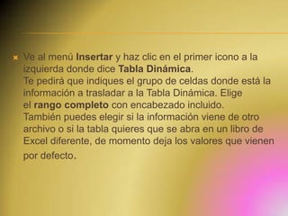 

Ve al menú Insertar y haz clic en el primer icono a la
izquierda donde dice Tabla Dinámica.
Te pedirá que indiques el grupo de celdas donde está la
información a trasladar a la Tabla Dinámica. Elige
el rango completo con encabezado incluido.
También puedes elegir si la información viene de otro
archivo o si la tabla quieres que se abra en un libro de
Excel diferente, de momento deja los valores que vienen
por defecto.

 