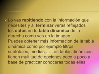 

Lo vas repitiendo con la información que
necesites y al terminar veras reflejados
los datos en tu tabla dinámica de la
derecha como ves en la imagen.
Puedes obtener más información de la tabla
dinámica como por ejemplo filtros,
subtotales, medias,… Las tablas dinámicas
tienen multitud de opciones poco a poco a
base de practicar conocerás todas ellas.

 