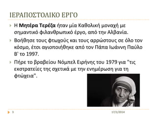 ΙΕΡΑΠΟ΢ΣΟΛΙΚΟ ΕΡΓΟ
Η Μητέρα Τερέζα ήταν μία Καθολική μοναχή με
ςημαντικό φιλανθρωπικό ζργο, από την Αλβανία.
Βοήθηςε τουσ φτωχοφσ και τουσ αρρώςτουσ ςε όλο τον
κόςμο, ζτςι αγιοποιήθηκε από τον Πάπα Ιωάννη Παφλο
Β' το 1997.
Πήρε το βραβείου Νόμπελ Ειρήνησ του 1979 για "τισ
εκςτρατείεσ τησ ςχετικά με την ενημζρωςη για τη
φτώχεια".






3

17/1/2014

 