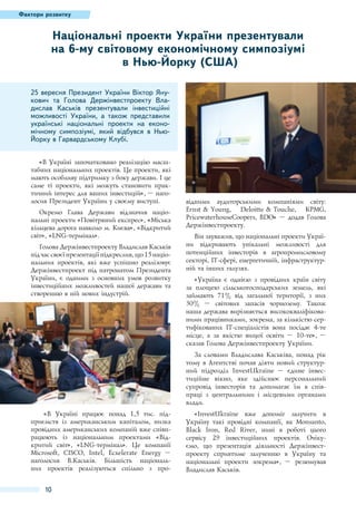 Фактори розвитку

Національні проекти України презентували
на 6-му світовому економічному симпозіумі
в Нью-Йорку (США)
25 вересня Президент України Віктор Янукович та Голова Держінвестпроекту Владислав Каськів презентували інвестиційні
можливості України, а також представили
українські національні проекти на економічному симпозіумі, який відбувся в НьюЙорку в Гарвардському Клубі.
«В Україні започатковано реалізацію масштабних національних проектів. Це проекти, які
мають особливу підтримку з боку держави. І це
саме ті проекти, які можуть становити практичний інтерес для ваших інвестицій», – наголосив Президент України у своєму виступі.
Окремо Глава Держави відзначив національні проекти «Повітряний експрес», «Міська
кільцева дорога навколо м. Києва», «Відкритий
світ», «LNG-термінал».
Голова Держінвестпроекту Владислав Каськів
під час своєї презентації підкреслив, що 15 національних проектів, які вже успішно реалізовує
Держінвестпроект під патронатом Президента
України, є одними з основних умов розвитку
інвестиційних можливостей нашої держави та
створенню в ній нових індустрій.

відними аудиторськими компаніями світу:
Ernst & Young, Deloitte & Touche, KPMG,
PricewaterhouseCoopers, BDO» – додав Голова
Держінвестпроекту.
Він зауважив, що національні проекти України відкривають унікальні можливості для
потенційних інвесторів в агропромисловому
секторі, IT-сфері, енергетичній, інфраструктурній та інших галузях.
«Україна є однією з провідних країн світу
за площею сільськогосподарських земель, які
займають 71% від загальної території, з них
30%  – світових запасів чорнозему. Також
наша держава вирізняється висококваліфікованими працівниками, зокрема, за кількістю сертифікованих IT-спеціалістів вона посідає 4-те
місце, а за якістю вищої освіти  – 10-те»,  –
сказав Голова Держінвестпроекту України.
За словами Владислава Каськіва, понад рік
тому в Агентстві почав діяти новий структурний підрозділ InvestUkraine  – єдине інвестиційне вікно, яке здійснює персональний
супровід інвесторів та допомагає їм в співпраці з центральними і місцевими органами
влади.

«В Україні працює понад 1,5 тис. підприємств із американським капіталом, низка
провідних американських компаній вже співпрацюють із національним проектами «Відкритий світ», «LNG-термінал». Це компанії
Microsoft, CISCO, Intel, Ecxelerate Energy  –
наголосив В.Каськів. Більшість національних проектів реалізуються спільно з про-

10

«InvestUkraine вже допоміг залучити в
Україну такі провідні компанії, як Monsanto,
Black Iron, Red River, нині в роботі цього
сервісу 29 інвестиційних проектів. Очікуємо, що презентація діяльності Держінвестпроекту сприятиме залученню в Україну та
національні проекти зокрема», – резюмував
Владислав Каськів.

 