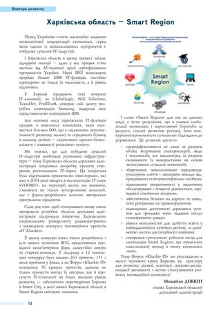 Фактори розвитку

Харківська область – Smart Region
Перед Україною стоять масштабні завдання
технологічної модернізації економіки, серед
яких одним із найважливіших пріоритетів є
побудова сучасної IT-індустрії.
І Харківська область в цьому процесі займає
лідируючі позиції – адже у нас працює п’ята
частина від 45-тисячної армії сертифікованих
програмістів України. Наші ВНЗ випускають
щорічно більше 2000 IT-фахівців, постійно
нарощуючи не тільки їх чисельність, а й рівень
підготовки.
У Харкові працюють такі потужні
IT-компанії, як GlobalLogic, NIX Solutions,
TeamDev, ProfITsoft, створює свій центр розробки корпорація Samsung, відкрила своє
представництво корпорація IBM.
Але основна маса харківських IT-фахівців
працює в невеликих компаніях, яких налічується близько 800, що є свідченням перспективності розвитку малого та середнього бізнесу
в нашому регіоні – свідченням гарного бізнесклімату і наявності ринкового попиту.
Ми знаємо, що для побудови сучасної
IT-індустрії необхідна розвинена інфраструктура – тому Харківська обласна державна адміністрація ініціювала розробку проекту створення регіонального IT-парку. Ця ініціатива
була підтримана приватними інвесторами, які
вже в 2014 році введуть в експлуатацію IT-парк
«VOOMY», на території якого, ми впевнені,
з’являться не тільки аутсорсингові компанії,
але і фірми-розробники власних авторських
програмних продуктів.
Саме для того, щоб стимулювати появу таких
авторських розробок обласна державна адміністрація підтримала ініціативу Харківського
національного університету радіоелектроніки
з проведення конкурсу інноваційних проектів
«IT-Kharkiv».
У цьому конкурсі взяли участь розробники з
усіх наших технічних ВНЗ, представники провідних комп’ютерних фірм, самостійні автори
та стартап-команди. У підсумку в 12 номінаціях конкурсу було подано 263 проекти, 131 з
яких пройшов у фінал, а на Форум «Kharkiv-IT»
потрапили 36 кращих проектів, здатних не
тільки принести вигоду їх авторам, але й просунути IT-технології на більш високий рівень
розвитку — забезпечити перетворення Харкова
в Smart City, а всієї нашої Харківської області в
Smart Region світового значення.

14

І слова «Smart Region» для нас не данина
моді, а чітке розуміння, що в умовах глобалізації економіки і наростаючої боротьби за
ресурси, сталий розвиток регіону, його конкурентоспроможність сучасними підходами до
управління. Це дозволяє досягти:
●● енергоефективності не лише за рахунок
обліку витрачання електроенергії, води
і теплоносіїв, але насамперед за рахунок
економного їх використання на основі
застосування сучасних технологій;
●● збереження навколишнього середовища,
утилізуючи сміття і знижуючи викиди відпрацьованих газів транспортними засобами;
●● підвищення оперативності у медичному
обслуговуванні і точності діагностики, проведеної сімейними лікарями;
●● забезпечення безпеки на дорогах та швидкого реагування на правопорушення;
●● підвищення доступності державних установ для громадян через надання послуг
«електронного уряду»;
●● рівних можливостей для здобуття освіти у
найвіддаленіших куточках регіону, за допомогою систем дистанційного навчання;
●● створення «розумних» робочих місць для
мешканців Smart Region, що приносять
максимальну вигоду в епоху економіки
знань.
Тому Форум «Kharkiv-IТ» ми розглядаємо в
якості чергового кроку Харкова, як простору
для розвитку ділової, освітньої, науково-дослідницької активності з метою стимулювання розвитку інноваційної економіки!

Михайло Добкін
голова Харківської обласної
державної адміністрації

 