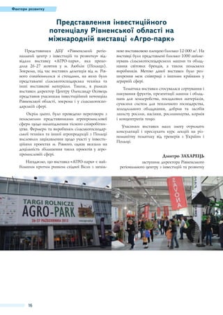 Фактори розвитку

Представлення інвестиційного
потенціалу Рівненської області на
міжнародній виставці «Агро-парк»
Представники ДБУ «Рівненський регіональний центр з інвестицій та розвитку» відвідали виставку «АГРО-парк», яка проходила 26-27  жовтня у м.  Люблін (Польща).
Зокрема, під час виставки делегація від м. Рівного ознайомилися зі стендами, на яких були
представлені сільськогосподарська техніка та
інші виставкові матеріали. Також, в рамках
виставки директор Центру Олександр Осовець
представив учасникам інвестиційний потенціал
Рівненської області, зокрема і у сільськогосподарській сфері.
Окрім цього, було проведено переговори з
польськими представниками агропромислової
сфери щодо налагодження тісного співробітництва. Фермери та виробники сільськогосподарської техніки та іншої агропродукції з Польщі
висловили зацікавлення щодо участі у інвестиційних проектах м.  Рівного, однак вказали на
доцільність збільшення таких проектів у агропромисловій сфері.
Нагадаємо, що виставка «АГРО-парк» є найбільшим критим ринком східної Вісли з загаль-

16

ною виставковою площею близько 12 000 м2. На
виставці були представлені близько 1000 найменувань сільськогосподарських машин та обладнання світових брендів, а також польських
виробників. Метою даної виставки було розширення меж співпраці з іншими країнами у
аграрній сфері.
Тематика виставки стосувалася сортування і
пакування фруктів, презентації машин і обладнань для землеробства, посадкових матеріалів,
сучасних систем для тепличного господарства,
холодильного обладнання, добрив та засобів
захисту рослин, насіння, рослинництва, кормів
і концентратів тощо.
Учасники виставки мали змогу отримати
консультації і прослухати курс лекцій на різноманітну тематику від тренерів з України і
Польщі.

Дмитро Захарець
заступник директора Рівненського
регіонального центру з інвестицій та розвитку

 