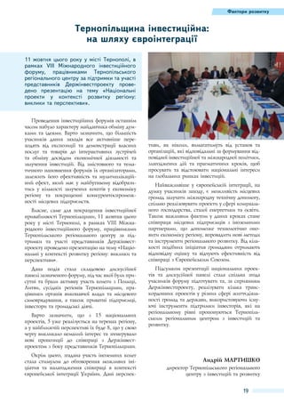 Фактори розвитку

Тернопільщина інвестиційна:
на шляху євроінтеграції
11 жовтня цього року у місті Тернополі, в
рамках VIII Міжнародного інвестиційного
форуму, працівниками Тернопільського
регіонального центру за підтримки та участі
представників Держінвестпроекту проведено презентацію на тему «Національні
проекти у контексті розвитку регіону:
виклики та перспективи».
Проведення інвестиційних форумів останнім
часом набуло характеру майданчика обміну думками та ідеями. Варто зазначити, що більшість
учасників даних заходів все активніше переходять від експозиції та демонстрації власних
послуг та товарів до інтерактивних зустрічей
та обміну досвідом економічної діяльності та
залучення інвестицій. Від змістовного та тематичного наповнення форумів їх організаторами,
залежить його ефективність та мультиплікаційний ефект, який має у майбутньому відобразитись у кількості залучених коштів у економіку
регіону та покращенні конкурентоспроможності місцевих підприємств.
Власне, саме для покращення інвестиційної
привабливості Тернопільщини, 11 жовтня цього
року у місті Тернополі, в рамках VIII Міжнародного інвестиційного форуму, працівниками
Тернопільського регіонального центру за підтримки та участі представників Держінвестпроекту проведено презентацію на тему «Національні у контексті розвитку регіону: виклики та
перспективи».
Дана подія стала складовою дискусійної
панелі зазначеного форуму, під час якої були присутні та брали активну участь колеги з Польщі,
Литви, сусідніх регіонів Тернопільщини, працівники органів виконавчої влади та місцевого
самоврядування, а також приватні підприємці,
інвестори та громадські діячі.
Варто зазначити, що з 15  національних
проектів, 5 уже реалізується на теренах регіону,
а у найближчій перспективі їх буде 8, що у свою
чергу викликало немалий інтерес та згенерувало
нові пропозиції до співпраці з Держінвестпроектом з боку представників Тернопільщини.
Окрім цього, згадана участь іноземних колег
стала стимулом до обговорення можливих ініціатив та налагодження співпраці в контексті
європейської інтеграції України. Дані перспек-

тиви, як ніколи, вимагатимуть від установ та
організацій, які відповідальні за формування відповідної інвестиційної та міжнародної політики,
злагоджених дій та прагматичних кроків, щоб
просувати та відстоювати національні інтереси
на глобальних ринках інвестицій.
Найважливіше у європейській інтеграції, на
думку учасників заходу, є можливість місцевих
громад залучати міжнародну технічну допомогу,
спільно реалізовувати проекти у сфері комунального господарства, сталої енергетики та освіти.
Також важливим фактом у даних кроках стане
співпраця місцевих підприємців з іноземними
партнерами, що допоможе технологічно оновити економіку регіону, впровадити нові методи
та інструменти регіонального розвитку. Від кількості подібних ініціатив громадяни отримають
відповідну оцінку та відчують ефективність від
співпраці з Європейським Союзом.
Підсумком презентації національних проектів та дискусійної панелі стала спільна згода
учасників форуму підготувати та, за сприянням
Держінвестпроекту, реалізувати кілька транскордонних проектів у різних сфері життєдіяльності громад та держави, використовуючи існуючі інструменти підтримки інвесторів, які на
регіональному рівні пропонуються Тернопільським регіональним центром з інвестицій та
розвитку.

Андрій Мартишко
директор Тернопільського регіонального
центру з інвестицій та розвитку

19

 