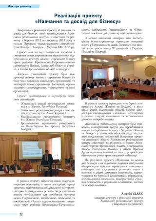 Фактори розвитку

Реалізація проекту
«Навчання та досвід для бізнесу»
Завершилася реалізація проекту «Навчання та
досвід для бізнесу», який впроваджувався Львівським регіональним центром з інвестицій та розвитку з березня 2012  по листопад 2013  року в
рамках Програми транскордонного співробітництва Польща – Білорусь – Україна 2007-2013 рр.
Проект мав на меті зміцнення існуючих і
створення нових партнерських відносин між підприємцями сектору малого і середнього бізнесу
трьох регіонів: Кросненсько-Перемишльського
субрегіону в Польщі, Львівської області в Україні, а також Гродненської області в Білорусії.

ського, Львівського, Гродненського» та «Практичний посібник для розвитку підприємництва».
З метою зміцнення співпраці між інституціями бізнес-середовища проведено навчальні
візити у Перемишль та Львів. Загалом у цих візитах взяли участь понад 90  учасників з України,
Польщі та Білорусії.

Зокрема, учасниками проекту були підприємці сектору малого і середнього бізнесу (в
тому числі власники, менеджери, працівники) та
інституції бізнес-середовища (асоціації, органи
місцевого самоврядування, університети та інші
організації).
Проект реалізовувався в партнерстві чотирьох організацій:
●● Жешівської агенції регіонального розвитку (м. Жешів, Республіка Польща);
●● Львівського регіонального центру з інвестицій та розвитку (м. Львів, Україна);
●● Малопольського економічного інституту
(м. Жешів, Республіка Польща);
●● Гродненського державного університету
ім.  Янки Купали (м.  Гродно, Республіка
Білорусь).

В рамках проекту здійснено аналіз підприємницького потенціалу, а також досліджено кращі
практики підприємницької діяльності на території трьох прикордонних регіонів. За результатами
аналізу опубліковано два посібники чотирма
мовах (українською, англійською, польською та
російською): «Аналіз підприємницького потенціалу трьох регіонів: Кросненсько-Перемишль-

22

В рамках проекту проведено три біржі співпраці (у Львові, Жешові та Гродно), в яких
взяли участь підприємці області. Метою заходів було ознайомлення з діловими партнерами
у певних галузях економіки та встановлення
ділового співробітництва.
Львівським регіональним центром була проведена коопераційна зустріч для представників
малого та середнього бізнесу з України, Польщі
та Білорусі у Львівській обласній раді, під час
якої представлені презентації бізнесових проектів Львівської області, Львівського регіонального
центру інвестицій та розвитку, а також Львівської торгово-промислової палати. Генеральний
Консул Республіки Польща у Львові Ярослав
Дрозд відзначив важливість таких зустрічей для
підвищення рівня транскордонної співпраці.
Як результат проекту «Навчання та досвід
для бізнесу» слід відмітити надання підтримки
підприємцям шляхом проведення навчальних
семінарів, які стосувалися розвитку знань і
навичок у сфері залучення інвестицій, маркетингових та торгових компетенцій, управління,
впровадження інновацій, використання сучасних технологій в управлінні компанією, митної
та візової політики.

Андрій Біляк
завідувач сектору з реалізації проектів
Львівського регіонального центру
з інвестицій та розвитку

 