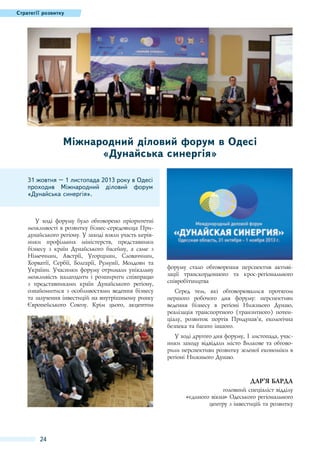 Стратегії розвитку

Міжнародний діловий форум в Одесі
«Дунайська синергія»
31 жовтня – 1 листопада 2013 року в Одесі
проходив Міжнародний діловий форум
«Дунайська синергія».

У ході форуму було обговорено пріоритетні
можливості в розвитку бізнес-середовища Придунайського регіону. У заході взяли участь керівники профільних міністерств, представники
бізнесу з країн Дунайського басейну, а саме з
Німеччини, Австрії, Угорщини, Словаччини,
Хорватії, Сербії, Болгарії, Румунії, Молдови та
України. Учасники форуму отримали унікальну
можливість налагодити і розширити співпрацю
з представниками країн Дунайського регіону,
ознайомитися з особливостями ведення бізнесу
та залучення інвестицій на внутрішньому ринку
Європейського Союзу. Крім цього, акцентом

форуму стало обговорення перспектив активізації транскордонного та крос-регіонального
співробітництва
Серед тем, які обговорювалися протягом
першого робочого дня форуму: перспективи
ведення бізнесу в регіоні Нижнього Дунаю,
реалізація транспортного (транзитного) потенціалу, розвиток портів Придунав'’я, екологічна
безпека та багато іншого.
У ході другого дня форуму, 1 листопада, учасники заходу відвідали місто Вилкове та обговорили перспективи розвитку зеленої економіки в
регіоні Нижнього Дунаю.

Дар’я Барда
головний спеціаліст відділу
«єдиного вікна» Одеського регіонального
центру з інвестицій та розвитку

24

 