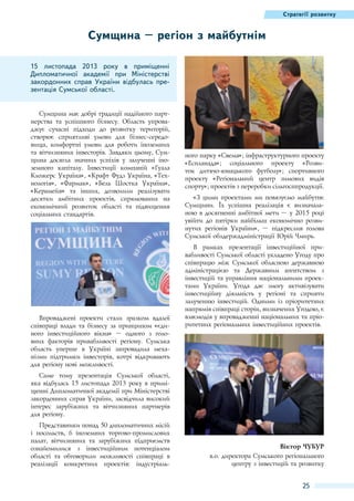 Стратегії розвитку

Сумщина – регіон з майбутнім
15  листопада 2013  року в приміщенні
Дипломатичної академії при Міністерстві
закордонних справ України відбулась презентація Сумської області.
Сумщина має добрі традиції надійного партнерства та успішного бізнесу. Область упроваджує сучасні підходи до розвитку територій,
створює сприятливі умови для бізнес-середовища, комфортні умови для роботи іноземних
та вітчизняних інвесторів. Завдяки цьому, Сумщина досягла значних успіхів у залученні іноземного капіталу. Інвестиції компаній «Гуала
Кложерс Україна», «Крафт Фудз Україна, «Технологія», «Фармак», «Бель Шостка Україна»,
«Керамейя» та інших, дозволили реалізувати
десятки амбітних проектів, спрямованих на
економічний розвиток області та підвищення
соціальних стандартів.

Впроваджені проекти стали зразком вдалої
співпраці влади та бізнесу за принципом «єдиного інвестиційного вікна»  – одного з головних факторів привабливості регіону. Сумська
область уперше в Україні запровадила механізми підтримки інвесторів, котрі відкривають
для регіону нові можливості.

ного парку «Свема»; інфраструктурного проекту
«Еспланада»; соціального проекту «Розвиток дитячо-юнацького футболу»; спортивного
проекту «Регіональний центр зимових видів
спорту»; проектів з переробки сільгосппродукції.
«З цими проектами ми пов`язуємо майбутнє
Сумщини. Їх успішна реалізація є визначальною в досягненні амбітної мети – у 2015 році
увійти до п`ятірки найбільш економічно розвинутих регіонів України»,  – підкреслив голова
Сумської облдержадміністрації Юрій Чмирь.
В рамках презентації інвестиційної привабливості Сумської області укладено Угоду про
співпрацю між Сумської обласною державною
адміністрацією та Державним агентством з
інвестицій та управління національними проектами України. Угода дає змогу активізувати
інвестиційну діяльність у регіоні та сприяти
залученню інвестицій. Одними із пріоритетних
напрямів співпраці сторін, визначених Угодою, є
взаємодія у впровадженні національних та пріоритетних регіональних інвестиційних проектів.

Саме тому презентація Сумської області,
яка відбулась 15 листопада 2013 року в приміщенні Дипломатичної академії при Міністерстві
закордонних справ України, засвідчила високий
інтерес зарубіжних та вітчизняних партнерів
для регіону.
Представники понад 50 дипломатичних місій
і посольств, 6  іноземних торгово-промислових
палат, вітчизняних та зарубіжних підприємств
ознайомилися з інвестиційним потенціалом
області та обговорили можливості співпраці в
реалізації конкретних проектів: індустріаль-

Віктор Чубур
в.о. директора Сумського регіонального
центру з інвестицій та розвитку

25

 
