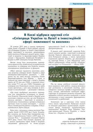 Перспективи розвитку

В Києві відбувся круглий стіл
«Співпраця України та Латвії в інвестиційній
сфері: можливості та виклики»
28  жовтня 2013  року в рамках проведення
«Днів Латвії в Україні» в Києві відбувся круглий
стіл «Співпраця України та Латвії в інвестиційній
сфері: можливості та виклики», організаторами
якого виступили Київський міський центр з інвестицій та розвитку та Держінвестпроект України
спільно з Посольством Латвійської Республіки в
Україні та EEN (Enterprise Europe Network).
Метою заходу було налагодження партнерських відносин між латвійськими та українськими
компаніями та співпраця між бізнесом, владою,
міжнародними організаціями та фондами.
«Мені приємно відзначити позитивну динаміку розвитку співпраці Латвії і України у сфері
інноваційно-інвестиційної діяльності,  – повідомив під час свого виступу заступник Голови
Держінвестпроекту Ілля Шевляк.  – Лише за
минулий рік прямі інвестиції з Латвії в Україну
зросли на 5,9 млн дол. США, а сукупний показник сягнув 77,3 млн дол. США. Сподіваюся, що
співпраця між бізнесовими колами наших країн
тільки зростатиме, а цей захід посприяє її активізації та поглибленню», – резюмував І. Шевляк.
«Ця подія відображає важливість партнерства між державними установами та приватним бізнесом. Посольство Латвії в Україні дуже
позитивно ставиться до того, що між Київським
міським центром з інвестицій та розвитку і
Латвійським технологічним центром утворилася
настільки тісна та плідна взаємодія», – сказала
Посол Латвійської Республіки в Україні, її Високоповажність Аргіта Даудзе.
Крім того, з вітальним словом виступив Президент Латвії (1993-1999 рр.) Гунтіс Улманіс.
Він зазначив, що Латвія буде головуючою країною в Європейському Союзі в 2015 році, а її
столиця Рига – культурною столицею Європи
2014  року. Також Пан Улманіс відмітив, що
в рамках проведення «Днів Латвії в Україні»
заплановані урочистості та бізнес-зустрічі

представників Латвії та України в Києві та
Дніпропетровську.
В рамках своєї презентації, директор Київського міського центру з інвестицій та розвитку
Дмитро Борисов представив учасникам діяльність Київського центру, а також презентував
національні проекти України, що реалізуються
на території Києва, а саме «Відкритий світ»,
«Місто майбутнього», «Нове життя», «Повітряний експрес» та «Технополіс» – «Bionic Hill».

Під час заходу латвійські компанії представили напрямки своєї роботи, зокрема розповіли
про досягнення в екологічній політиці, ціноутворення і політику тарифів в енергопостачальному секторі, забезпечення необхідної інфраструктури та підтримки розвитку компаній, що
працюють в області високих технологій, а також
дослідження в галузі медицини, фармацевтики,
стоматології та реабілітації.
Зазначимо, що у круглому столі також
взяли участь представники Київської міської
та обласної державних адміністрацій, українського фонду підтримки підприємництва,
національної Академії Наук України, Торгово-промислової Палати України, а також
бізнес-кіл з України та Латвії.

Дмитро Борисов
директор Київського міського
центру з інвестицій та розвитку

27

 