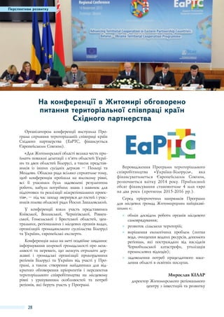 Перспективи розвитку

На конференції в Житомирі обговорено
питання територіальної співпраці країн
Східного партнерства
Організатором конференції виступила Програма сприяння територіальній співпраці країн
Східного партнерства (EaPTC, фінансується
Європейським Союзом).
«Для Житомирської області велика честь приймати поважні делегації з п’яти областей України та двох областей Білорусі, а також представників із інших сусідніх держав  – Польщі та
Молдови. Обласна рада всіляко сприятиме тому,
щоб конференція пройшла на високому рівні,
всі її учасники були задоволені результатом
роботи, набули потрібних знань і навичок для
підготовки та реалізації міжрегіональних проектів», – під час заходу звернувся до гостей і учасників голова обласної ради Йосип Запаловський.
У конференції взяли участь представники
Київської, Волинської, Чернігівської, Рівненської, Гомельської і Брестської областей, центральних, регіональних і місцевих органів влади,
організацій громадянського суспільства Білорусі
та України, європейські експерти.
Конференція мала на меті подвійне завдання:
інформування широкої громадськості про можливості та переваги, що можуть отримати державні і громадські організації прикордонних
регіонів Білорусі та України від участі у Програмі, а також створення майданчика для відкритого обговорення пріоритетів і перспектив
територіального співробітництва на місцевому
рівні з урахуванням особливостей та потреб
регіонів, які беруть участь у Програмі.

28

Впровадження Програми територіального
співробітництва
«Україна-Білорусь»,
яка
фінансуватиметься Європейським Союзом,
розпочнеться влітку 2014  року. Приблизний
обсяг фінансування становитиме 4  млн євро
на два роки (протягом 2015-2016 рр.).
Серед пріоритетних напрямків Програми
для місцевих громад Житомирщини найцікавішими є:
●● обмін досвідом роботи органів місцевого
самоврядування;
●● розвиток сільських територій;
●● вирішення екологічних проблем (питна
вода, очищення водних ресурсів, допомога
регіонам, які постраждали від наслідків
Чорнобильської катастрофи, утилізація
промислових відходів);
●● задоволення потреб працездатного населення області в освітніх послугах.

Мирослав Кілар
директор Житомирського регіонального
центру з інвестицій та розвитку

 