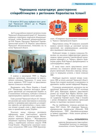 Перспективи розвитку

Черкащина налагоджує двостороннє
співробітництво з регіонами Королівства Іспанії
7-10 жовтня 2013 року відбувся візит делегації Черкаської області до м.  Мадрид
(Королівство Іспанія).

До її складу увійшли перший заступник голови
Черкаської облдержадміністрації А.Г. Івашкевич,
керівники структурних підрозділів облдержадміністрації, голова Канівської райдержадміністрації О.В. Павлов, Президент Черкаської Торговопромислової палати С.В. Першин, представники
Черкаської облспоживспілки, бізнесових кіл та
митці Черкаської області.

ське», «Створення відпочинкового комплексу в
м. Черкаси «Дніпровський берег».
Представники понад 50 іспанських компаній
виявили значний інтерес до змістовної частини
презентації, яка супроводжувалась демонстрацією відповідного відеоматеріалу.
Особливий інтерес зі сторони іспанських бізнесових кіл викликали інфраструктурні проекти,
зокрема, проект розвитку і реконструкції міжнародного аеропорту у м. Черкаси, проекти будівництва дороги Київ-Черкаси-Дніпропетровськ та
сміттєпереробних заводів.

8  жовтня в приміщенні ТПП м.  Мадрид
відбулась презентація економічного та інвестиційного потенціалу Черкащини. У заході взяли
участь керівники ТПП Іспанії та представники
відомих іспанських компаній.
Відкриваючи захід, Посол України в Іспанії
С.О. Погорельцев відзначив важливість проведення презентації для популяризації України та
її економічного потенціалу, особливо в контексті
євроінтеграційних прагнень нашої держави.
Глава делегації Черкаської області А.Г. Івашкевич розповів про умови інвестування в економіку
регіону та привернув увагу присутніх до конкретних проектів, які презентуються, а також окреслив основні складові стану у сфері підприємництва та привабливість ринку України.
Учасники заходу отримали розгорнуту
інформацію щодо інвестиційних проектів
області: «Розвиток і реконструкція Міжнародного аеропорту Черкаси  – Міжнародного
авіаційного терміналу України», «Будівництво
заводу з виробництва сонячних модулів «ТОВ
Солар-Умань», «Будівництво молочного комплексу потужністю 1000 голів «ТОВ Красногір-

У заході взяли участь представники дипломатичних кіл, іспанських органів влади, міжнародних організацій, бізнесових структур, громадських та неурядових установ, а також іспанські
ЗМІ.
Необхідно відмітити значний інтерес іспанських ЗМІ до візиту делегації Черкаської області.
Заходи були широко висвітлені в електронних та
друкованих засобах масової інформації Мадриду.
У розвиток домовленостей, досягнутих під час
презентації Черкаської області, 22-23  листопада
2013  року Черкащину відвідали представники
ділових кіл Іспанії Хосе Маркос Кінтано (президент «Grupo Regio») та Хорхе Альварес Атенсіо (директор Торгової палати Перу в Іспанії)
з метою обговорення інвестиційних пропозицій
регіону та підготовки наступного візиту.
Під час перебування, іспанська делегація відвідала ПАТ «Азот», КП «Аеропорт Черкаси»,
агропромислове підприємство «Урожай», ТОВ
«Красногірське», ПАТ «Іркліївмаслосирзавод»
та провела переговори з бізнес колами регіону в
Черкаській ТПП.

Таміла Лепьошкіна
директор Департаменту інвестиційноінноваційної політики та зовнішньоекономічних зв’язків Черкаської ОДА

29

 