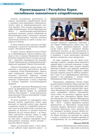 Перспективи розвитку

Кіровоградщина і Республіка Корея:
поглиблення економічного співробітництва
Розвиток міжнародного, регіонального та,
зокрема, економічного співробітництва області
є складовою основ формування зовнішньополітичного курсу та зовнішньоекономічної політики держави. Тому питання розширення географії міжрегіональних зв’язків Кіровоградської
області з адміністративно-територіальними
одиницями іноземних держав, побудованій на
багатовекторній основі, є актуальним і виступає
одним із найважливіших чинників успішного
стратегічного розвитку як країни в цілому, так і
окремого її регіону.
У цьому контексті дуже важливим для Кіровоградщини є розвиток і поглиблення співробітництва з Республікою Корея.
У жовтні, в рамках офіційного візиту в Україну, до Кіровоградщини завітала корейська делегація на чолі зі спікером Національної асамблеї
Республіки Корея Кан Чан Хе. Головна мета приїзду – підписання меморандуму про взаєморозуміння Кіровоградської облдержадміністрації і
корейської корпорації «Daewoo International»
«Daewoo International» виявляє велику зацікавленість у реалізації інвестиційних проектів
в аграрному секторі Кіровоградщини, зокрема,
щодо спорудження сучасних елеваторних та
тепличних комплексів. Корейська сторона
готова інвестувати значні кошти у розвиток овочівництва і тваринництва, а також у зберігання
та глибинну переробку сільськогосподарської
продукції.
У церемонії підписання Меморандуму взяли
участь: від Кіровоградської області – заступник
голови ОДА Ярослав Арсірій, від корпорації
«Daewoo International»  – голова регіонального
представництва «Daewoo International» в Україні пан Хат Йонг Цой.
«У цьому документі ми задекларували наше
бажання сприяти корейському бізнесу щодо
реалізації на території регіону нових проектів
в аграрному секторі та у переробній промисловості, адже це нові робочі місця і додаткові надходження до обласного та місцевих бюджетів.
Зрозуміло, що для жителів області – це потенційна перспектива отримати цікаву та добре
оплачувану роботу, а для області в цілому – це
ще один крок у напрямку підвищення конкурентоздатності економіки нашого регіону»,  –
відзначив Ярослав Арсірій.
Наразі, для реалізації одного з таких проектів вже зроблено перші практичні кроки  – за

30

активної підтримки корейських інвесторів у
селі Чарівне Бобринецького району буде створено спільне українсько-корейське підприємство «Choi’s Farm» – своєрідний наукововиробничий комплекс, де буде налагоджено не
лише виробництво якісної овочевої продукції та
її переробку, а також організовано підготовку
фахових спеціалістів у галузі овочівництва.
«Я щиро сподіваюсь, що цей Центр поступово буде і освітнім, і центром нових технологій в
аграрній сфері, і в тепличних технологіях, і у вирощуванні овочів. Окрім цього, вкладати приватні
інвестиції планують і ряд провідних південнокорейських компаній. Сьогодні корейська сторона
розглядає аграрний сектор як найбільш привабливий. І куди, як не в Кіровоградщину інвестувати,
виходячи із цих міркувань»,  – зазначив голова
Кіровоградської ОДА Андрій Ніколаєнко.
Підсумовуючи перебування Спікера Національної Асамблеї Республіки Корея пана Кан Чан
Хе в області, голова облдержадміністрації зазначив: «Сьогодні ми зробили знаковий крок, підписавши Меморандум про співробітництво з корейською корпорацією «Daewoo International».
Таким чином, ми виконуємо завдання, поставлені перед нами Президентом України Віктором Януковичем під час Третього Міжнародного
інвестиційного форуму «Elisavetgrad Investment
Day – 2013» – надавати пріоритетне значення
раціональному та ефективному використанню
земельних ресурсів, забезпечити технічне переоснащення підприємств, якість продукції яких
має відповідати потребам сучасної світової економіки та вимогам найвибагливіших споживачів. Вкрай важливим для реалізації цих завдань
є пошук та залучення до співпраці партнерів як
на внутрішньому, так і на зовнішньому ринках».

Максим Колле
директор Кіровоградського регіонального
центру з інвестицій та розвитку

 