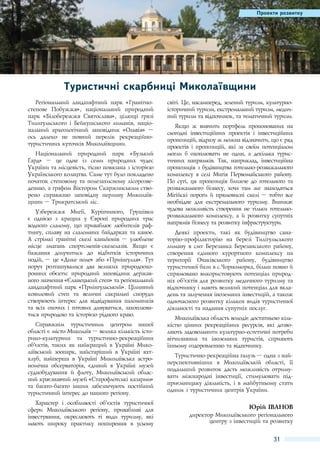 Перспективи розвитку
Проекти розвитку

Туристичні скарбниці Миколаївщини
Регіональний ландшафтний парк «Гранітностепове Побужжя», національний природний
парк «Білобережжя Святослава», цілющі грязі
Тилигульського і Бейкушського лиманів, національний археологічний заповідник «Ольвія»  –
ось далеко не повний перелік рекреаційнотуристичних куточків Миколаївщини.
Національний природний парк «Бузький
Гард»  – це одне із семи природних чудес
України та місцевість, тісно пов'язана з історією
Українського козацтва. Саме тут було покладено
початок степовому та полезахисному лісорозведенню, а графом Віктором Скаржинським створено справжню заповідну перлину Миколаївщини – Трикратський ліс.
Узбережжя Мигії, Куріпчиного, Грушівки
є однією з кращих у Європі природних трас
водного слалому, що приваблює любителів рафтингу, сплаву на слаломних байдарках та каное.
А стрімкі гранітні скелі каньйонів  – улюблене
місце змагань спортсменів-скелелазів. Якщо є
бажання долучитись до відбитків історичних
подій, – це «Дике поле» або «Приінгулля». Тут
поруч розташувалися два великих природоохоронних об'єкти: природний заповідник державного значення «Єланецький степ» та регіональний
ландшафтний парк «Приінгульський». Цілинний
ковиловий степ та величні сакральні споруди
створюють інтерес для відвідування паломників
та всіх охочих і готових дивуватися, захоплюватися природою та історією рідного краю.
Справжнім туристичним центром нашої
області є місто Миколаїв – велика кількість історико-культурних та туристично-рекреаційних
об'’єктів, таких як найкращий в Україні Миколаївський зоопарк, найстаріший в Україні яхтклуб, найперша в Україні Миколаївська астрономічна обсерваторія, єдиний в Україні музей
суднобудування й флоту, Миколаївський обласний краєзнавчий музей «Старофлотські казарми»
та багато-багато інших забезпечують постійний
туристичний інтерес до нашого регіону.
Характер і особливості об’єктів туристичної
сфери Миколаївського регіону, привабливі для
інвестування, окреслюють ті види туризму, які
мають широку практику поширення в усьому

світі. Це, насамперед, зелений туризм, культурноісторичний туризм, екстремальний туризм, медичний туризм та відпочинок, та тематичний туризм.
Якщо ж вивчити портфель пропонованих на
сьогодні інвестиційних проектів і інвестиційних
пропозицій, відразу ж можна відзначити, що є ряд
проектів і пропозицій, які за своїм потенціалом
могли б охоплювати не один, а декілька туристичних напрямків. Так, наприклад, інвестиційна
пропозиція з будівництва готельно-розважального
комплексу в селі Мигія Первомайського району.
По суті, ця пропозиція ближче до готельного та
розважального бізнесу, хоча там же знаходяться
Мігійскі пороги й прямовисні скелі – тобто все
необхідне для екстремального туризму. Виникає
чудова можливість створення не тільки готельнорозважального комплексу, а й розвитку супутніх
напрямів бізнесу та розвитку інфраструктури.
Деякі проекти, такі як будівництво санаторію-профілакторію на березі Тилігульського
лиману в смт Березанка Березанського району,
створення єдиного курортного комплексу на
території Очаківського району, будівництво
туристичної бази в с.Чорноморка, більш повно й
спрямовано використовують потенціал природніх об’єктів для розвитку медичного туризму та
відпочинку і мають великий потенціал для вкладень та залучення іноземних інвестицій, а також
одночасного розвитку кількох видів туристичної
діяльності та надання супутніх послуг.
Миколаївська область володіє достатньою кількістю цінних рекреаційних ресурсів, які дозволяють задовольнити культурно-естетичні потреби
вітчизняних та іноземних туристів, сприяють
їхньому оздоровленню та відпочинку.
Туристично-рекреаційна галузь – одна з найперспективніших в Миколаївській області, її
подальший розвиток дасть можливість отримувати міжнародні інвестиції, стимулювати підприємницьку діяльність, і в майбутньому стати
одним з туристичних центрів України.

Юрій Іванов
директор Миколаївського регіонального
центру з інвестицій та розвитку

31

 
