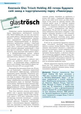 Проекти розвитку

Компанія Glas Trösch Holding AG готова будувати
свій завод в індустріальному парку «Павлоград»

Наприкінці жовтня Дніпропетровщину відвідали представники швейцарської компанії
Glas Trösch Holding AG, яка вже має позитивний досвід роботи в Дніпропетровській області.
Проекти компанії супроводжуються відповідними структурними підрозділами Дніпропетровської облдержадміністрації та Дніпропетровським регіональним центром з інвестицій
та розвитку. Перша зустріч керівника проекту
Ханса Люді з тодішнім головою Дніпропетровської обласної державної адміністрації, а нині
Віце-прем’єр-міністром України Олександром
Вілкулом, щодо реалізації інвестиційних проектів в Дніпропетровському регіоні, зокрема
заводу з виробництва склопакетів у місті Дніпродзержинську, відбулася в 2010 році.
Наступний крок компанії є набагато вагомішим для економіки області та держави в
цілому – це будівництво заводу з виробництва
флоат-скла в Україні. Інвестиційний проект оцінюється близько 250 млн доларів США.
Компанією було розглянуто більш ніж 30 ділянок для будівництва, з вивченням енергетичної
та транспортної інфраструктури, проведенням
юридичного аудиту територій. Результатом кількарічної роботи стало рішення, оголошене Хансом Люді на нараді у Павлограді про готовність
компанії реалізовувати свій проект з будівництва
заводу з виробництва скла в рамках створюваного
індустріального парку на території Павлоградського району. Прийняттю такого рішення передувала напружена спільна робота керівництва
Дніпропетровської області, Дніпропетровського
РЦІР та представників швейцарської компанії.
Чому було прийняте рішення реалізовувати
проект саме в рамках індустріального парку?
З прийняттям в Україні Закону «Про індустріальні парки» у 2012  році, керівництво компанії-інвестора остаточно визначилася з умовами
реалізації. Для них це зрозуміла, загальноєвропейська практика. Створення індустріальних
парків є взаємовигідною формою співробітництва між державою та інвесторами. Основною
перевагою для інвестора є те, що він отримує

32

земельну ділянку, відповідно до прийнятих в
усьому світі норм, з підведеною інфраструктурою та має певні митні пільги для ввозу обладнання. В той самий час держава отримує нові
стабільні робочі місця та стабільне джерело
поповнення бюджетів всіх рівнів. Але найголовніше – із залученням авторитетних інвесторів
ми створюємо і підтверджуємо свій інвестиційний імідж. Ні для кого не секрет, що європейці побоюються інвестувати в Україну. І саме
завдяки залученню визнаних в світі компаній,
таких як Glas Trösch, завдяки отриманню їх
довіри, ми формуємо позитивну думку серед
європейських та світових компаній та привабливий інвестиційний імідж України.
В той же час залишається відкритим питання
щодо можливості реалізації інвестиційного
проекту в рамках Закону України «Про стимулювання інвестиційної діяльності у пріоритетних галузях економіки з метою створення нових
робочих місць». Незважаючи на відповідність
критеріям Закону України, за обсягами інвестицій та кількістю створених робочих місць, Розпорядження КМУ №843-р від 14 серпня 2013р.,
обмежує реалізацію інвестиційних проектів так
званим переліком «пріоритетних галузей», до
яких не включена будівельна галузь.
Штучне обмеження переліку галузей на фоні
більш ніж 75% імпорту флоат-скла в Україну
перешкоджає розвитку місцевого ринку, імпортозамінного виробництва.

Довідково: Родинне підприємство Glas
Trösch Holding AG було засноване у
1905  році (головний офіс розташовано в
м.  Bützberg (Швейцарія). Зараз  – це провідне підприємство у скляній промисловості. Виробництва розташовані у Швейцарії, Німеччині, Франції, Польщі, Туреччині,
США, Молдові та Україні. В Україні компанія має 10  підприємств з виробництва
склопакетів 2  з яких у Дніпропетровській
області (Кривий Ріг та Дніпродзержинськ),
на яких працюють близько 1000  робітників. Загальна виробнича потужність українських підприємств складає більш 5 млн м²
склопакетів на рік.
Алім Молодан
директор Дніпропетровського
регіонального центру з інвестицій та розвитку

 