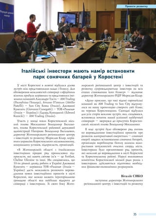 Проекти розвитку

Італійські інвестори мають намір встановити
парк сонячних батарей у Коростені
У місті Коростені в жовтні відбулася ділова
зустріч між представниками влади і бізнесу. Для
обговорення можливостей співпраці з офіційним
візитом прибули керівники та представники іноземних компаній Алесандро Тости – AM Trading
(Республіка Польща), Атилио П’ятелли (Attilio
Piatelli)  – Sun City Roma (Італія), Джованні
Кунегати (Giovanni Cunegatti) – ТОВ «Рамена»
(Італія – Україна) і Едуард Куницький (Edward
Kunicki) – AM Trading (Італія).
Участь у заході взяли Коростенський міський голова Москаленко Володимир Васильович, голова Коростенської районної державної
адміністрації Нагорняк Володимир Васильович,
директор Житомирського регіонального центру
з інвестицій та розвитку Мирослав Кілар, керівники управлінь Коростенського міськвиконкому,
комунальних установ, підприємств, організацій.
«В Житомирській області з італійськими
інвестиціями працює ряд промислових підприємств, які мають світове ім’я – це Fertlast,
Chelme Ukraine та інші. Ми сподіваємось, що
10-ти річний досвід роботи в Україні Джованні
Кунегати – керівника ТОВ «Рамена» (Італія –
Україна) дасть можливість розпочати впровадження нових інвестиційних проектів в місті
Коростені, яке можна назвати територіальною
громадою області яка найбільш відкрита до
співпраці з інвесторами. Зі свого боку Жито-

мирський регіональний центр з інвестицій та
розвитку супроводжуватиме інвестора на всіх
етапах становлення його бізнесу»  – відзначає
директор Житомирського РЦІР Мирослав Кілар.
«Дуже приємно, що такі відомі європейські
компанії як AM Trading та Sun City відгукнулися на нашу пропозицію створити свій бізнес
на теренах Коростенщини. Сьогодні відбулася
для усіх сторін важлива зустріч, яка, сподіваюся,
встановила початок нашої успішної майбутньої
співпраці» – звернувся до присутніх Коростенський міський голова Володимир Москаленко.
В ході зустрічі було обговорено ряд питань
по впровадженню інвестиційних проектів: про
розвиток альтернативної енергетики – сонячної
енергії завдяки встановленню сонячних батарей,
організація виробництва біогазу шляхом використання потужностей очисних споруд міста.
Інвесторами було презентовано ряд проектів,
які можливі до впровадження в місті Коростені
та Коростенському районі. Наразі виконавчим
комітетом Коростенської міської ради разом з
інвесторами здійснюється підготовка необхідних фінансово-економічних розрахунків.

Віталій Сівко
заступник директора Житомирського
регіонального центру з інвестицій та розвитку

35

 