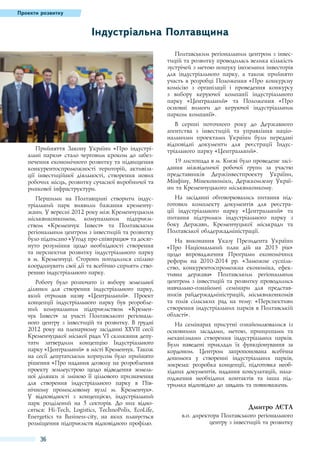 Проекти розвитку

Індустріальна Полтавщина
Полтавським регіональним центром з інвестицій та розвитку проводилась велика кількість
зустрічей з метою пошуку іноземних інвесторів
для індустріального парку, а також прийнято
участь в розробці Положення «Про конкурсну
комісію з організації і проведення конкурсу
з вибору керуючої компанії індустріального
парку «Центральний» та Положення «Про
основні вимоги до керуючої індустріальним
парком компанії».

Прийняття Закону України «Про індустріальні парки» стало черговим кроком до забезпечення економічного розвитку та підвищення
конкурентоспроможності територій, активізації інвестиційної діяльності, створення нових
робочих місць, розвитку сучасної виробничої та
ринкової інфраструктури.
Першими на Полтавщині створити індустріальний парк виявили бажання кременчужани. У вересні 2012 року між Кременчуцьким
міськвиконкомом, комунальним підприємством «Кременчук Інвест» та Полтавським
регіональним центром з інвестицій та розвитку
було підписано «Угоду про співпрацю» та досягнуто розуміння щодо необхідності створення
та перспектив розвитку індустріального парку
в м.  Кременчуці. Сторони погодилися спільно
координувати свої дії та всебічно сприяти створенню індустріального парку.
Роботу було розпочато із вибору земельної
ділянки для створення індустріального парку,
який отримав назву «Центральний». Проект
концепції індустріального парку був розроблений комунальним підприємством «Кременчук Інвест» за участі Полтавського регіонального центру з інвестицій та розвитку. В грудні
2012 року на пленарному засіданні XХVІІ сесії
Кременчуцької міської ради VІ скликання депутати затвердили концепцію Індустріального
парку «Центральний» в місті Кременчук. Також
на сесії депутатським корпусом було прийнято
рішення «Про надання дозволу на розроблення
проекту землеустрою щодо відведення земельної ділянки зі зміною її цільового призначення
для створення індустріального парку в Північному промисловому вузлі м.  Кременчук».
У відповідності з концепцією, індустріальний
парк розділений на 5  секторів. До них відносяться: Ні-Тесh, Logistics, TechnoPolis, EcoLife,
Energetics та Business-city, на яких планується
розміщення підприємств відповідного профілю.

36

В серпні поточного року до Державного
агентства з інвестицій та управління національними проектами України були передані
відповідні документи для реєстрації Індустріального парку «Центральний».
19 листопада в м. Києві було проведене засідання міжвідомчої робочої групи за участю
представників Держінвестпроекту України,
Мінфіну, Мінекономіки, Держкомзему України та Кременчуцького міськвиконкому.
На засіданні обговорювались питання підготовки комплекту документів для реєстрації індустріального парку «Центральний» та
питання підтримки індустріального парку з
боку Держави, Кременчуцької міськради та
Полтавської облдержадміністрації.
На виконання Указу Президента України
«Про Національний план дій на 2013  рік»
щодо впровадження Програми економічних
реформ на 2010-2014  рр. «Заможне суспільство, конкурентоспроможна економіка, ефективна держава» Полтавським регіональним
центром з інвестицій та розвитку проводились
навчально-ознайомчі семінари для представників райдержадміністрацій, міськвиконкомів
та голів сільських рад на тему: «Перспективи
створення індустріальних парків в Полтавській
області».
На семінарах присутні ознайомлювалися із
основними засадами, метою, принципами та
механізмами створення індустріальних парків.
Були наведені приклади їх функціонування за
кордоном.  Центром запропонована всебічна
допомога у створенні індустріальних парків,
зокрема: розробка концепції, підготовка необхідних документів, надання консультацій, налагодження необхідних контактів та інша підтримка відповідно до завдань та повноважень.

Дмитро Лєта
в.о. директора Полтавського регіонального
центру з інвестицій та розвитку

 