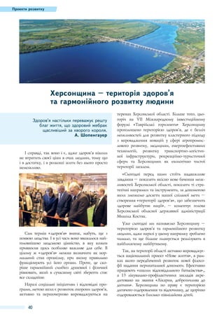 Проекти розвитку

Херсонщина – територія здоров’я
та гармонійного розвитку людини
Здоров’я настільки переважує решту
благ життя, що здоровий жебрак
щасливіший за хворого короля.
А. Шопенгауер

І справді, так воно і є, адже здоров'’я ніколи
не втратить своєї ціни в очах людини, тому що
і в достатку, і в розкоші жити без нього просто
неможливо.

теренах Херсонської області. Більше того, цьогоріч на VII Міжнародному інвестиційному
форумі «Таврійські горизонти» Херсонщину
проголошено територією здоров’я, де є безліч
можливостей для розвитку кластерного підходу
з впровадження новацій у сфері агропромислового розвитку, медицини, енергоефективних
технологій, розвитку транспортно-логістичної інфраструктури, рекреаційно-туристичної
сфери та Херсонщини як екологічно чистої
території загалом.
«Сьогодні перед нами стоїть надважливе
завдання – показати якісно нове бачення можливостей Херсонської області, показати ті стратегічні напрямки та інструменти, за допомогою
яких зможемо досягти нашої спільної мети –
створення «території здоров’я», що забезпечить
здорове майбутнє нації»,  – коментує голова
Херсонської обласної державної адміністрації
Микола Костяк.

Сам термін «здоров'’я» виник, мабуть, ще з
появою людства. І в усі часи воно вважалося найголовнішою людською цінністю, в яку кожен
привносив щось особливо важливе для себе. В
цілому ж «здоров'’я» можна визначити як нормальний стан організму, при якому правильно
функціонують усі його органи. Проте, це скоріше гармонійний симбіоз душевної і фізичної
рівноваги, який в сучасному світі зберегти стає
все складніше.
Наразі соціальні ініціативи і відповідні програми, метою яких є розвиток охорони здоров’'я,
активно та першочергово впроваджуються на

40

Уже сьогодні ми називаємо Херсонщину  –
територією здоров’я та гармонійного розвитку
людини, адже наразі у цьому напрямку зроблено
чимало, та ще більше планується реалізувати в
найближчому майбутньому.
Так, на території області активно впроваджується національний проект «Нове життя», в рамках якого передбачений розвиток нової філософії надання перинатальної допомоги. Ефективно
працюють «школи відповідального батьківства»,,
а 13  лікувально-профілактичних закладів акредитовано на звання «Лікарня, доброзичлива до
дитини». Херсонщина по праву є територією
дитячого оздоровлення та відпочинку, де щорічно
оздоровлюється близько півмільйона дітей.

 