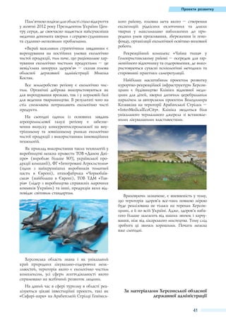 Проекти розвитку

Пам’ятною подією для області стало відкриття
у жовтні 2012 року Президентом України Центру серця, де своєчасно надається найсучасніша
медична допомога хворим з серцево-судинними
та судинно-мозковими проблемами.
«Вкрай важливим стратегічним завданням є
вирощування на постійних умовах екологічно
чистої продукції, тим паче, що раціональне харчування екологічно чистими продуктами  – це
невід’ємна запорука здоров’я»  – сказав голова
обласної державної адміністрації Микола
Костяк.
Все землеробство регіону є екологічно чистим. Органічні добрива використовуються як
для вирощування врожаю, так і у кормовій базі
для ведення тваринництва. В результаті чого на
стіл споживача потрапляють екологічно чисті
продукти.
На сьогодні одним із основних завдань
агропромислової галузі регіону є забезпечення випуску конкурентоспроможної на внутрішньому та зовнішньому ринках екологічно
чистої продукції з використанням інноваційних
технологій.
Як приклад використання таких технологій у
виробництві можна привести ТОВ «Данон Дніпро» (виробляє більше 80% української продукції компанії), ФГ «Інтегровані Агросистеми»
(один з найкрупніших виробників томатної
пасти в Європі), птахофабрика «Чорнобаївська» (найбільша в Європі), ТОВ ТДМ «Таврія» (лідер з виробництва справжніх марочних
коньяків України) та інші, продукція яких відповідає світовим стандартам.

кого району, головна мета якого  – створення
експозицій рідкісних екзотичних та диких
тварин у максимально наближених до природних умов проживання, збереження їх генофонду, організації екологічної освітньо-виховної
роботи.
Рекреаційний комплекс «Чайна тиша» у
Голопристанському районі – осередок для гармонійного відпочинку та оздоровлення, де використовуються сучасні психологічні методики та
старовинні практики саморегуляції.	
Найбільш масштабним проектом розвитку
курортно-рекреаційної інфраструктури Херсонщини є будівництво Клініки відновної медицини для дітей, хворих дитячим церебральним
паралічем за авторським проектом Володимира
Козявкіна на території Арабатської Стрілки –
«InterMedicalEcoCity». Клініка зводиться біля
унікального термального джерела зі встановленими лікувальними властивостями.

Враховуючи зазначене, є впевненість у тому,
що територія здоров’я все-таки повною мірою
буде реалізована не тільки на теренах Херсонщини, а й по всій Україні. Адже, здоров'’я набагато більше залежить від наших звичок і харчування, ніж від лікарського мистецтва. Тому слід
зробити ці звички хорошими. Почати можна
вже сьогодні.

Херсонська область знана і як унікальний
край природних лікувально-оздоровчих можливостей, територія якого є екологічно чистим
комплексом, усі сфери життєдіяльності якого
спрямовано на всебічний розвиток людини.
На даний час в сфері туризму в області реалізуються цікаві інвестиційні проекти, такі як
«Сафарі-парк» на Арабатській Стрілці Генічесь-

За матеріалами Херсонської обласної
державної адміністрації
41

 