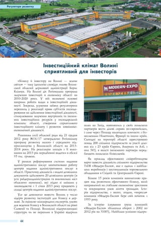 Регулятори розвитку

Інвестиційний клімат Волині
сприятливий для інвесторів
«Бізнесу й інвестору на Волині — зелене
світло» – таку ідеологію сповідує голова Волинської обласної державної адміністрації Борис
Клімчук. На Волині діє Регіональна програма
залучення інвестицій в економіку області на
2010-2020  роки. У ній визначені основні
напрями роботи влади в інвестиційній діяльності. Зокрема, усунення зайвих регуляторних
перешкод у реалізації права суб’єктів господарювання на здійснення інвестиційної діяльності,
стимулювання залучення внутрішніх та іноземних інвестиційних ресурсів у господарський
комплекс області, створення сприятливого
інвестиційного клімату і розвиток зовнішньоекономічної діяльності.
Рішенням сесії обласної ради від 21 грудня
2012  року №14/17  затверджено Регіональну
програму розвитку малого і середнього підприємництва у Волинській області на 20132014  роки. На реалізацію заходів з її виконання на 2013 рік передбачені видатки в обсязі
95 тис. гривень.
У рамках реформування системи надання
адміністративних послуг започатковано роботу
центрів надання адміністративних послуг в
області. Практичну діяльність з видачі дозвільних
документів здійснюють 20 дозвільних центрів (в
усіх райдержадміністраціях та виконкомах міст
обласного значення), які згідно зі змінами у
законодавстві з 1 січня 2013 року працюють у
складі центрів надання адміністративних послуг.
Усе це допомогло вивести Волинь у число
лідерів розвитку інституцій для бізнесу в державі. За оцінкою міжнародних експертів, умови
для ведення бізнесу в Волинській області на рівні
Словенії та Польщі. Волинські підприємницькі
структури чи не першими в Україні відкрили

44

шлях на Захід, навчившись у своїх польських
партнерів вести ділові справи по-європейськи,
і саме через Польщу налагодили контакти з бізнесменами Німеччини, Франції та інших країн.
Сьогодні на території області зареєстровано
понад 200 спільних підприємств за участі ділових кіл з 23 країн Європи, Америки та Азії, з
них 54% в якості іноземного партнера передбачають польських бізнесменів.
Як приклад ефективного співробітництва
варто навести діяльність спільного підприємства
ТзОВ «Модерн-Експо», яке є одним з найбільших виробників і постачальників торговельного
обладнання в Східній та Центральній Європі.
Більше 15  років компанія наполегливо працює над розвитком ефективного бізнесу, який
направлений на стабільне економічне зростання
та покращення умов життя громадян. Історія підприємства, з якого, згодом, «виросла»
компанія «Модерн-Експо» бере свій початок з
1993 року.
За історію існування група компаній
«Модерн-Експо» збільшила оборот з 2002  по
2012 рік на 3100%. Найбільш успішно підпри-

 