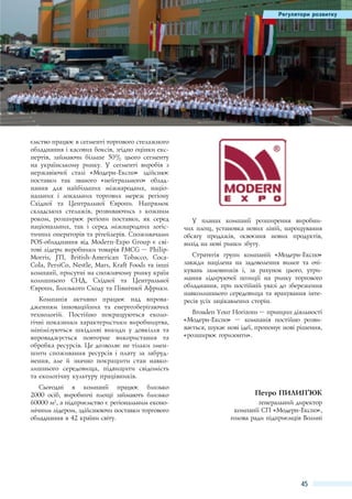 Регулятори розвитку

ємство працює в сегменті торгового стелажного
обладнання і касових боксів, згідно оцінки експертів, займаючи більше 50% цього сегменту
на українському ринку. У сегменті виробів з
нержавіючої сталі «Модерн-Експо» здійснює
поставки так званого «нейтрального» обладнання для найбільших міжнародних, національних і локальних торгових мереж регіону
Східної та Центральної Європи. Напрямок
складських стелажів, розвиваючись з кожним
роком, розширює регіони поставки, як серед
національних, так і серед міжнародних логістичних операторів та рітейлерів. Споживачами
POS-обладнання від Modern-Expo Group є світові лідери виробники товарів FMCG – PhilipMorris, JTI, British-American Tobacco, CocaCola, PersiCo, Nestle, Mars, Kraft Foods та інші
компанії, присутні на споживчому ринку країн
колишнього СНД, Східної та Центральної
Європи, Близького Сходу та Північної Африки.
Компанія активно працює над впровадженням інноваційних та енергозберігаючих
технологій. Постійно покращуються екологічні показники характеристики виробництва,
мінімізуються шкідливі викиди у довкілля та
впроваджується повторне використання та
обробка ресурсів. Це дозволяє не тільки зменшити споживання ресурсів і плату за забруднення, але й значно покращити стан навколишнього середовища, підвищити свідомість
та екологічну культуру працівників.
Сьогодні в компанії працює близько
2000  осіб, виробничі площі займають близько
60000 м2, а підприємство є регіональним економічним лідером, здійснюючи поставки торгового
обладнання в 42 країни світу.

У планах компанії розширення виробничих площ, установка нових ліній, нарощування
обсягу продажів, освоєння нових продуктів,
вихід на нові ринки збуту.
Стратегія групи компаній «Модерн-Експо»
завжди націлена на задоволення вимог та очікувань замовників і, за рахунок цього, утримання лідируючої позиції на ринку торгового
обладнання, при постійній увазі до збереження
навколишнього середовища та врахування інтересів усіх зацікавлених сторін.
Broaden Your Horizons – принцип діяльності
«Модерн-Експо»  – компанія постійно розвивається, шукає нові ідеї, пропонує нові рішення,
«розширює горизонти».

Петро Пилип’юк
генеральний директор
компанії СП «Модерн-Експо»,
голова ради підприємців Волині

45

 