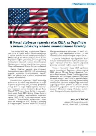 Кращі практики розвитку

В Києві відбувся телеміст між США та Україною
з питань розвитку малого інноваційного бізнесу
5 листопада 2013 року в приміщенні Посольства США в Україні відбулася відео-конференція
з питань розвитку малого інноваційного бізнесу.
Метою заходу був обмін досвідом між США та
Україною у сфері державної допомоги розвитку
інноваційних технологій в малому бізнесі. Зокрема,
були розглянуті ключові моделі підтримки малого
бізнесу в Сполучених Штатах Америки та Україні.
Віктор Галасюк, перший віце-президент
інноваційного парку BIONIC Hill, розповів про
ключові принципи функціонування BIONIC
Hill, що реалізується в рамках національного
проекту «Технополіс».
Олексій Анікін, президент Global Technology
Foundation, відзначив перспективність ІТ-галузі
України, та розповів про діяльність грантового
фонду GTF у галузі інформаційних технологій, створеного на базі венчурних фондів Runa
Capital, TA Venture, Almaz Capital та інноваційного парку Bionic Hill. Доктор Стівен Консек,
Директор проектів національного наукового
фонду США (NSF) представив основні засади
діяльності Департаменту промислових інновацій та партнерства NSF. Доктор Дженніфер
Шіх презентувала ключові напрямки діяльності

Центру новаторських досліджень для малих підприємств (SBIR Development Center) та так
званого національних інститутів здоров'я (NIH).
У рамках конференції було проведено телеміст, по завершенню якого відбулися цікаві дискусії з приводу нових можливостей сприяння
розвитку інновацій у сфері малого бізнесу.
Також в телемості з боку США прийняли
участь представники Державного департаменту
США Доктор Меттью Гердін, Джоанна Притчетт, Коул Донован. З боку України активними
учасниками дискусій були директор Київського
міського центру з інвестицій та розвитку Борисов Дмитро Борисович, директор Департаменту
інноваційної діяльності та трансферу технологій
Держінформнауки України Шовкалюк Віктор
Степанович, директор з питань інтелектуальної
власності Наукового парку «Київська політехніка» Кологривов Ярослав Ігорович та інші.

Дмитро Борисов
директор Київського міського
центру з інвестицій та розвитку

47

 