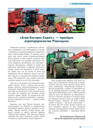Успішні історії розвитку

«Агро-Експрес-Сервіс» — провідне
агропідприємство Рівенщини
Побутовий комплекс з виробничими майстернями запрацював у селі Новоукраїнка на одному
з найбільших сільськогосподарських підприємств
краю «Агро-Експрес-Сервіс». У відкритті комплексу взяв участь голова облдержадміністрації
Василь Берташ та його перший заступник Анатолій Юхименко. На території колишнього колгоспу побудували адмінбудівлю, нові майстерні з
сучасним обладнанням, заправку та гаражі. Для
робітників облаштували комфортні роздягальні,
душові, кімнати для відпочинку та навіть спортзал. Окрім того, тут діє їдальня та готель для
працівників. На все витратили понад 2 млн гривень. Загалом, на підприємстві цілорічно працює
понад 700  спеціалістів, тому подібні комплекси
планують відкрити на усіх його дільницях.
«До того ж, на підприємстві закінчують оновлювати техніку. Лише з початку року на придбання сучасних сільськогосподарських машин
іноземного виробництва витратили 7  млн гривень. Вже до наступного сезону весняно-польових робіт тут планують усю застарілу техніку
замінити новою. Відтак, на підприємстві працюватиме 60  імпортних тракторів із найсучаснішими агрегатами до них», — зазначив Сергій
Костючко.
Водночас, вже нині Василю Берташу продемонстрували, як збирають та відвантажують
цьогорічний врожай машини, придбані за кордоном.  Завдяки сучасній техніці процес проходить швидко та якісно, пояснив керівник
«Агро-Експрес-Сервісу». Для прикладу, бурячні
комбайни без втрат викопують солодкі корені
та відразу ж підживлюють землю відходами.

Нині підприємство обробляє 30,5 тисяч гектарів землі у Рівненській, Волинській та Тернопільській областях. Тому очільник області подякував керівництву «Агро-Експрес-Сервісу» за
вчасний розрахунок з людьми за орендовані паї.
«А це відчутна підтримка селянам, адже люди
отримують 2400 гривень, або ж 1200 кілограмів
зерна за один пай. Водночас на агропідприємстві діє й соціальна програма. У її рамках цьогоріч лікувальні заклади у селах, де працює «АгроЕкспрес-Сервіс», отримали 28  тисяч гривень,
садочки та школи — 22 тисячі, сільські ради —
44  тисячі. Ще 143  тисячі гривень виділили на
інші благодійні проекти. А така підтримка
соціально відповідального бізнесу сприяє розвитку сільських територій» – підсумував Василь
Берташ.

За матеріалами Рівненської
обласної державної адміністрації

49

 