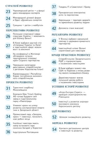 СТРАТЕГІЇ РОЗВИТКУ

23

Чорноморський регіон – у фокусі
уваги міжнародних експертів

24

Міжнародний діловий форум
в Одесі «Дунайська синергія»

25

Сумщина – регіон з майбутнім

ПЕРСПЕКТИВИ РОЗВИТКУ

26

Потенціал спортивної інфраструктури України – можливість
для бізнесу Бельгії

27

В Києві відбувся круглий стіл
«Співпраця України та Латвії
в інвестиційній сфері: можливості та виклики»

28

На конференції в Житомирі
обговорено питання
територіальної співпраці
країн Східного партнерства

29

Черкащина налагоджує
двостороннє співробітництво
з регіонами Королівства Іспанії

30

Кіровоградщина і Республіка
Корея: поглиблення економічного співробітництва

ПРОЕКТИ РОЗВИТКУ

31

Туристичні скарбниці
Миколаївщини

32

Компанія Glas Trösch Holding
AG готова будувати свій
завод в індустріальному
парку «Павлоград»

32
34
35
36

Упевнені кроки на шляху
розвитку альтернативної енергетики в Запорізькій області
Промисловий парк «Запоріжкран» – інвестиції, технології,
нові робочі місця
Італійські інвестори мають
намір встановити парк
сонячних батарей у Коростені
Індустріальна Полтавщина

37

Тиждень IT в Севастополі і Криму

38

Прикарпатська електроніка:
успіх та перспектива

40

Херсонщина – територія здоров’я
та гармонійного розвитку людини

42

Допомога стане вчасною!

РЕГУЛЯТОРИ РОЗВИТКУ

43

У Вінниці відбувся навчальний
семінар із державно-приватного
партнерства

44

Інвестиційний клімат Волині
сприятливий для інвесторів

КРАЩІ ПРАКТИКИ РОЗВИТКУ

46

Співробітництво Закарпатського
РЦІР з підприємствами
з іноземними інвестиціями

47

В Києві відбувся телеміст між
США та Україною з питань розвитку малого інноваційного бізнесу

48

Держінвестпроект вивчає
польський досвід роботи
з іноземними інвесторами

УСПІШНІ ІСТОРІЇ РОЗВИТКУ

49

«Агро-Експрес-Сервіс» —
провідне агропідприємство
Рівенщини

50

Інвестиції у розвиток агропромислового комлексу
Херсонського регіону

ІДЕЇ РОЗВИТКУ

52

Шляхом інноваційного розвитку

МЕРЕЖА РОЗВИТКУ

54

Контакти регіональних центрів
з інвестицій та розвитку

 