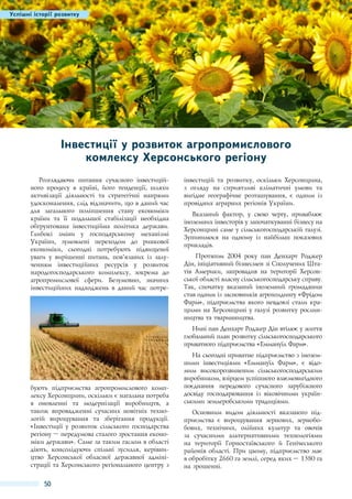 Успішні історії розвитку

Інвестиції у розвиток агропромислового
комлексу Херсонського регіону 
Розглядаючи питання сучасного інвестиційного процесу в країні, його тенденції, шляхи
активізації діяльності та стратегічні напрями
удосконалення, слід відзначити, що в даний час
для загального поліпшення стану економіки
країни та її подальшої стабілізації необхідна
обгрунтована інвестиційна політика держави.
Глибокі зміни у господарському механізмі
України, зумовлені переходом до ринкової
економіки, сьогодні потребують підвищеної
уваги у вирішенні питань, пов’язаних із залученням інвестиційних ресурсів у розвиток
народогосподарського комплексу, зокрема до
агропромислової сфери. Безумовно, значних
інвестиційних надходжень в даний час потре-

інвестицій та розвитку, оскільки Херсонщина,
з огляду на сприятливі кліматичні умови та
вигідне географічне розташування, є одним із
провідних аграрних регіонів України.
Вказаний фактор, у свою чергу, приваблює
іноземних інвесторів у започаткуванні бізнесу на
Херсонщині саме у сільськогосподарській галузі.
Зупинимося на одному із найбільш показових
прикладів.
Протягом 2004  року пан Денхарт Роджер
Дін, ініціативний бізнесмен зі Сполучених Штатів Америки, запровадив на території Херсонської області власну сільськогосподарську справу.
Так, спочатку вказаний іноземний громадянин
став одним із засновників агрохолдингу «Фрідом
Фарм», підприємства якого невдовзі стали кращими на Херсонщині у галузі розвитку рослинництва та тваринництва.
Нині пан Денхарт Роджер Дін втілює у життя
глобальний план розвитку сільськогосподарського
приватного підприємства «Еммануїл Фарм».

бують підприємства агропромислового комплексу Херсонщини, оскільки є нагальна потреба
в оновленні та модернізації виробництв, а
також впровадженні сучасних новітніх технологій вирощування та зберігання продукції.
«Інвестиції у розвиток сільського господарства
регіону – передумова сталого зростання економіки держави». Саме за таким гаслом в області
діють, консолідуючи спільні зусилля, керівництво Херсонської обласної державної адміністрації та Херсонського регіонального центру з

50

На сьогодні приватне підприємство з іноземними інвестиціями «Еммануїл Фарм», є відомим високорозвиненим сільськогосподарським
виробником, взірцем успішного взаємовигідного
поєднання передового сучасного зарубіжного
досвіду господарювання із віковічними українськими землеробськими традиціями.
Основним видом діяльності вказаного підприємства є вирощування зернових, зернобобових, технічних, олійних культур та овочів
за сучасними альтернативними технологіями
на території Горностаївського й Генічеського
районів області. При цьому, підприємство має
в обробітку 2660 га землі, серед яких – 1380 га
на зрошенні.

 