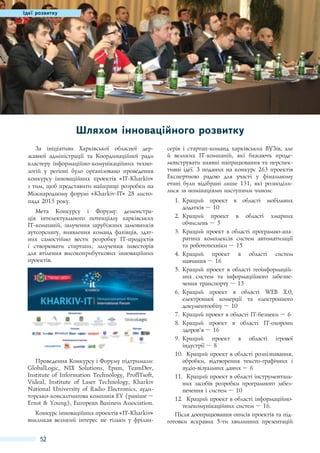 Ідеї розвитку

Шляхом інноваційного розвитку
За ініціативи Харківської обласної державної адміністрації та Координаційної ради
кластеру інформаційно-комунікаційних технологій у регіоні було організовано проведення
конкурсу інноваційних проектів «IT-Kharkiv»
з тим, щоб представити найкращі розробки на
Міжнародному форумі «Kharkiv-IT» 28 листопада 2013 року.
Мета Конкурсу і Форуму: демонстрація інтелектуального потенціалу харківських
IT-компаній, залучення зарубіжних замовників
аутсорсингу, виявлення команд фахівців, здатних самостійно вести розробку IT-продуктів
і створювати стартапи, залучення інвесторів
для втілення високоприбуткових інноваційних
проектів.

Проведення Конкурсу і Форуму підтримали:
GlobalLogic, NIX Solutions, Epam, TeamDev,
Institute of Information Technology, ProfITsoft,
Videal, Institute of Laser Technology, Kharkiv
National University of Radio Electronics, аудиторсько-консалтингова компанія EY (раніше –
Ernst & Young), European Business Association.
Конкурс інноваційних проектів «IT-Kharkiv»
викликав великий інтерес не тільки у фрілан-

52

серів і стартап-команд харківських ВУЗів, але
й великих IT-компаній, які бажають продемонструвати наявні напрацювання та перспективні ідеї. З поданих на конкурс 263 проектів
Експертною радою для участі у фінальному
етапі були відібрані лише 131, які розподілилися за номінаціями наступним чином:
1.	 Кращий проект в області мобільних
додатків – 10
2.	 Кращий проект в області хмарних
обчислень – 5
3.	 Кращий проект в області програмно-апаратних комплексів систем автоматизації
та робототехніки – 15
4.	 Кращий проект в області систем
навчання – 16
5.	 Кращий проект в області геоінформаційних систем та інформаційного забезпечення транспорту – 13
6.	 Кращий проект в області WEB Х.0,
електронної комерції та електронного
документообігу – 10
7.	 Кращий проект в області IT-безпеки – 6
8.	 Кращий проект в області IT-охорони
здоров'’я – 16
9.	 Кращий проект в області ігрової
індустрії – 8
10.	 Кращий проект в області розпізнавання,
обробки, відтворення тексто-графічних і
аудіо-візуальних даних – 6
11.	 Кращий проект в області інструментальних засобів розробки програмного забезпечення і систем – 10
12.	 Кращий проект в області інформаційнотелекомунікаційних систем – 16.
Після доопрацювання описів проектів та підготовки яскравих 5-ти хвилинних презентацій

 