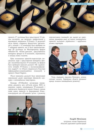 Ідеї розвитку

проекти 17 листопада були представлені 12 групам експертів, що включали професіоналів у
відповідних напрямках IT-бізнесу. У результаті
після оцінки створених фіналістами презентацій у кожній з 12 номінацій було відібрано по
3 найкращі проекти, які й були продемонстровані 28  листопада на Міжнародному форумі
«Kharkiv-IT» «бізнес-ангелам», представникам
венчурних фондів та IT-компаній, зацікавлених
в пошуку нових талантів.

перспективних інновацій; ще задовго до завершення привернув увагу до наших інноваційних
проектів численних українських і зарубіжних
ділових партнерів.

Крім визначення проектів-переможців спеціальним журі з представників венчурних фондів і всесвітньо-відомих IT-компаній, на форумі
були проведені панельні дискусії: «Як задовольнити потреби IТ-бізнесу у висококваліфікованих кадрах?» та «Участь підприємств Кластера
інформаційно-комунікаційних технологій у
проекті «Smart Region».
Після панельних дискусій були організовані
персональні ділові переговори фіналістів конкурсу з потенційними інвесторами.
Конкурс «IT-Kharkiv» активізував інноваційну діяльність всіх суб'’єктів ринку: ВНЗ та
наукових парків, міжнародних ІТ-компаній і
харківських підприємств малого бізнесу; сприяв
появі нових проектів та формуванню бізнесконсорціумів для об'’єднання зусиль з розвитку

Тому, підводячи підсумки Конкурсу, можна
сміливо сказати: Харківська область впевнено
крокує шляхом інноваційного розвитку!

Андрій Моченков
заступник голови Харківської
обласної державної адміністрації

53

 