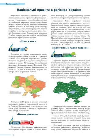 Темпи розвитку

Національні проекти в регіонах України
Державним агенством з інвестицій та управління національними проектами України реалізується 15 національних проектів, які спрямовані
на вирішення важливих питань стратегічного
розвитку країни. Сьогодні частина національних
проектів вступила в практичну (інвестиційну)
стадію впровадження, інші перебувають на етапі
розробки чи погодження проектної документації. Вони реалізуються безпосередньо у регіонах
України, покращуючи економічне та соціальне
становище територіальних громад.

«Нове життя»

чено Вінницьку та Дніпропетровську області
пілотними для реалізації національного проекту.
Компанією Avaya розроблено технічне
рішення для даного національного проекту.
Технологічний процес надання медичної допомоги від прийому дзвінка до госпіталізації, що
відбуватиметься на телекомунікаційній платформі Avaya та за допомогою спеціалізованих
рішень лідерів світового ринку телекомунікаційних систем, таких як: Oracle, Citrix, HP,
Microsoft і багатьох інших, дозволить об'’єднати
цілий ряд готових технічних продуктів в єдину
систему з диспетчеризації служби екстреного
виклику 103 в Україні.

«Індустріальні парки України»
Відповідно до графіку впровадження національного проекту «Нове життя» в 11 регіонах
України вже відкрито перинатальні центри,
обладнані надсучасним медичним обладнанням,
зокрема в містах: Кіровограді, Києві, Харкові,
Донецьку, Дніпропетровську, Житомирі, Сімферополі, Полтаві, Рівному, Хмельницькому та
Луганську. Всього ж планується створити такі
центри у всіх 27 регіонах України.

Впродовж 2013 року у рамках реалізації
нацпроекту відкрито перинатальні центри у
м. Рівне, м. Хмельницький та м. Луганськ, а до
кінця року планується відкриття перинатального центру в Запоріжжі.

«Вчасна допомога»

21 листопада Міжвідомчою робочою групою
Міністерства охорони здоров’я України визна-

6

В регіонах України розгорнуто діяльність щодо
визначення потенційних промислових майданчиків (на карті схемі зеленим кольором позначені
регіони, де такі майданчики визначені) та підготовлено понад 20 концепцій індустріальних
парків. Індустріальні парки – це фундамент для
започаткування нових виробництв і створення
нових робочих місць, імпортозаміщення та розвитку експортного потенціалу.

На сьогодні підготовлено технічне завдання на
розробку преТЕО національного проекту «Індустріальні парки України», а його виконавцем є
провідна консалтингова компанія Ernst & Young.
Також проводиться робота щодо вдосконалення чинної нормативно-правової бази, яка
регулює створення і функціонування індустріальних парків.
Потужний потенціал, здатний активізувати
економічне зростання на місцевому і регіональному рівнях, створюють національні проекти з

 