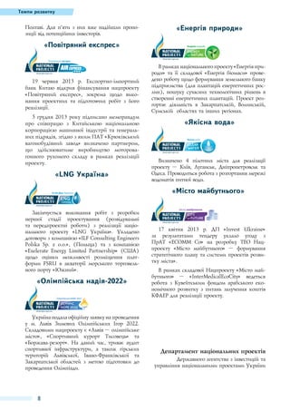 Темпи розвитку

Полтаві. Для п’яти з них вже надійшли пропозиції від потенційних інвесторів.

«Енергія природи»

«Повітряний експрес»

19 червня 2013 р. Експортно-імпортний
банк Китаю відкрив фінансування нацпроекту
«Повітряний експрес», зокрема щодо виконання проектних та підготовчих робіт з його
реалізації.
5 грудня 2013 року підписано меморандум
про співпрацю з Китайською національною
корпорацією машинної індустрії та генеральних підрядів, згідно з яким ПАТ «Крюківський
вагонобудівний завод» визначено партнером,
що здійснюватиме виробництво моторовагонного рухомого складу в рамках реалізації
проекту.

«LNG Україна»

В рамках національного проекту «Енергія природи» та її складової «Енергія біомаси» проведено роботу щодо формування земельного банку
підприємства (для плантацій енергетичних рослин), пошуку сучасних технологічних рішень в
створенні енергетичних плантацій. Проект розгортає діяльність в Закарпатській, Волинській,
Сумській областях та інших регіонах.

«Якісна вода»

Визначено 4 пілотних міста для реалізації
проекту  – Київ, Луганськ, Дніпропетровськ та
Одеса. Проводиться робота з розгортання мережі
водоматів питної води.

«Місто майбутнього»
Закінчується виконання робіт з розробки
першої стадії проектування (розвідувальні
та передпроектні роботи) з реалізації національного проекту «LNG Україна». Укладено
договори з компанією «ILF Consulting Engineers
Polska Sp. z o.o.», (Польща) та з компанією
«Exelerate Energy Limited Partnership» (США)
щодо оцінки можливості розміщення платформи FSRU в акваторії морського торговельного порту «Южний».

«Олімпійська надія-2022»

Україна подала офіційну заявку на проведення
у м.  Львів Зимових Олімпійських Ігор 2022.
Складовими нацпроекту є «Львів – олімпійське
місто», «Спортивний курорт Тисовець» та
«Боржава-резорт». На даний час, триває аудит
спортивної інфраструктури, а також гірських
територій Львівської, Івано-Франківської та
Закарпатської областей з метою підготовки до
проведення Олімпіади.

8

17 квітня 2013 р. ДП «Invest Ukraine»
за результатами тендеру уклало угоду з
ПрАТ  «ЕСОММ Со» на розробку ТЕО Нацпроекту «Місто майбутнього»  – формування
стратегічного плану та системи проектів розвитку міста».
В рамках складової Нацпроекту «Місто майбутнього» – «InterMedicalEcoCity» ведеться
робота з Кувейтським фондом арабського економічного розвитку з питань залучення коштів
КФАЕР для реалізації проекту.

Департамент національних проектів
Державного агентства з інвестицій та
управління національними проектами України

 