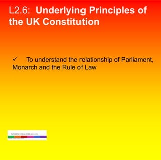 L2.6: Underlying Principles of
the UK Constitution

 To understand the relationship of Parliament,
Monarch and the Rule of Law
.

 
