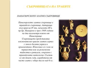 СЪКРОВИЩАТА НА ТРАКИТЕ
ПАНАГЮРСКОТО ЗЛАТНО СЪКРОВИЩЕ
Панагюрското златно съкровище е
тракийско съкровище, датиращо
към края на IV-ти, началото III в.
пр.Хр. Намерено е през 1949 година
на два километра южно от
Панагюрище.
Съкровището представлява
изключително красив златен сервиз
с много богата украса и
орнаментика. Използвал се е или за
пиршества или за религиозни
тайнства и ритуали, свързани с
тракийската митология. Състои
се от девет съда, изработени от
чисто злато с общо тегло над 6 кг.

 