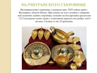 ВЪЛЧИТРЪНСКОТО СЪКРОВИЩЕ
Вълчитрънското съкровище е намерено през 1925 година край с.
Вълчитрън, област Плевен. При копане на лозе случайно е открито
най-голямото златно съкровище, познато на българската археология
- 12,5 килограма чисто злато с естествени примеси от сребро, мед и
желязо. Състои се от 13 предмета.

 