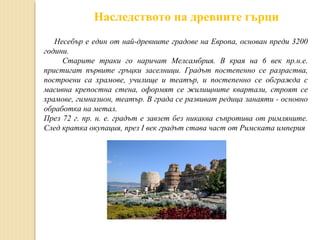 Наследството на древните гърци
Несебър е един от най-древните градове на Европа, основан преди 3200
години.
Старите траки го наричат Мелсамбрия. В края на 6 век пр.н.е.
пристигат първите гръцки заселници. Градът постепенно се разраства,
построени са храмове, училище и театър, и постепенно се обгражда с
масивна крепостна стена, оформят се жилищните квартали, строят се
храмове, гимназион, театър. В града се развиват редица занаяти - основно
обработка на метал.
През 72 г. пр. н. е. градът е завзет без никаква съпротива от римляните.
След кратка окупация, през I век градът става част от Римската империя

 