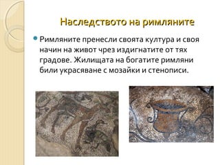 Наследството на римляните
Римляните пренесли своята култура и своя

начин на живот чрез издигнатите от тях
градове. Жилищата на богатите римляни
били украсяване с мозайки и стенописи.

 