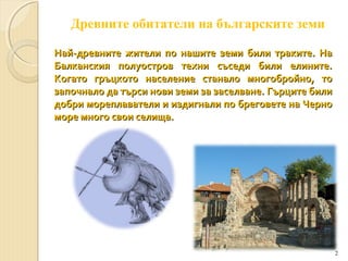 Древните обитатели на българските земи
Най-древните жители по нашите земи били траките. На
Балканския полуостров техни съседи били елините.
Когато гръцкото население станало многобройно, то
започнало да търси нови земи за заселване. Гърците били
добри мореплаватели и издигнали по бреговете на Черно
море много свои селища.

2

 