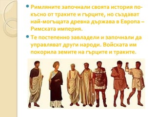 Римляните започнали своята история по-

късно от траките и гърците, но създават
най-могъщата древна държава в Европа –
Римската империя.
Те постепенно завладели и започнали да
управляват други народи. Войската им
покорила земите на гърците и траките.

 