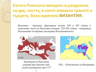 Когато Римската империя се разделила
на две, частта, в която живеели траките и
гърците, била наречена ВИЗАНТИЯ.
Византия - държава, формирана между 330 и 395 година в
източната част на Римската империя. 324-336 година - император
Константин построява столицата Константинопол.

Територия на Римската
империя при нейното найголямо разширение през 117
г.

395г. - Разделянето на Империята

 
