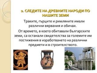2. СЛЕДИТЕ НА ДРЕВНИТЕ НАРОДИ ПО
НАШИТЕ ЗЕМИ
Траките, гърците и римляните имали
различни вярвания и обичаи.
От времето, в което обитавали българските
земи, са останали свидетелства за големите им
постижения в изработването на различни
предмети и в строителството.

 